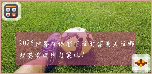 2026世界杯体彩下注时需要关注哪些赛前规则与策略？